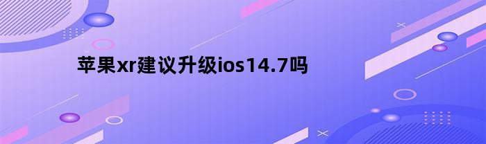 苹果xr建议升级ios14.7吗